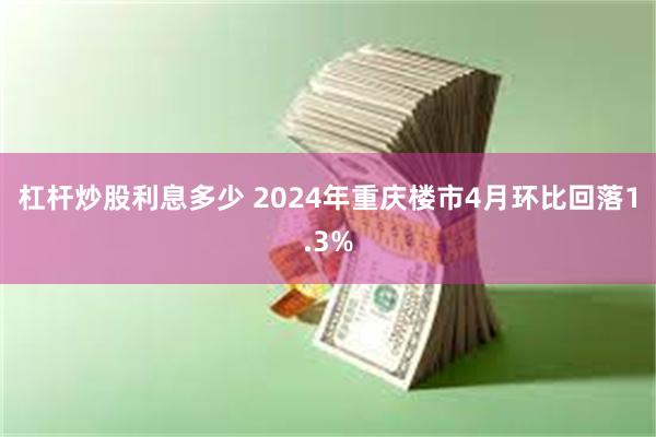 杠杆炒股利息多少 2024年重庆楼市4月环比回落1.3%