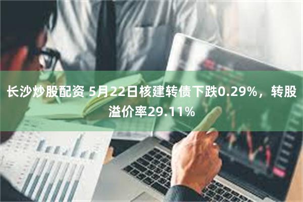 长沙炒股配资 5月22日核建转债下跌0.29%，转股溢价率29.11%