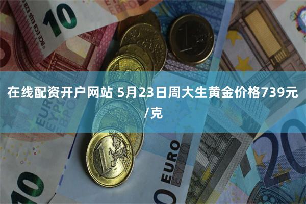 在线配资开户网站 5月23日周大生黄金价格739元/克