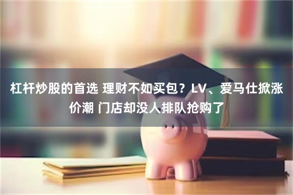 杠杆炒股的首选 理财不如买包？LV、爱马仕掀涨价潮 门店却没人排队抢购了