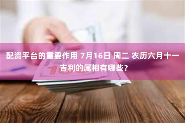 配资平台的重要作用 7月16日 周二 农历六月十一 吉利的属相有哪些？