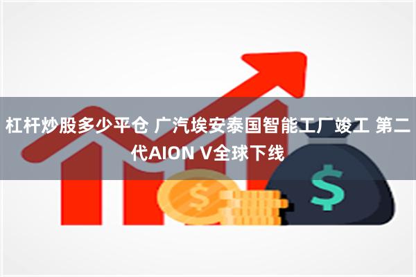 杠杆炒股多少平仓 广汽埃安泰国智能工厂竣工 第二代AION V全球下线