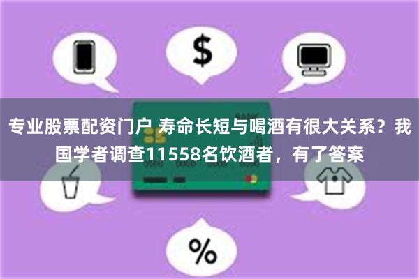 专业股票配资门户 寿命长短与喝酒有很大关系？我国学者调查11558名饮酒者，有了答案