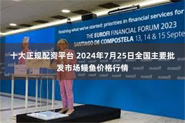 十大正规配资平台 2024年7月25日全国主要批发市场鳗鱼价格行情