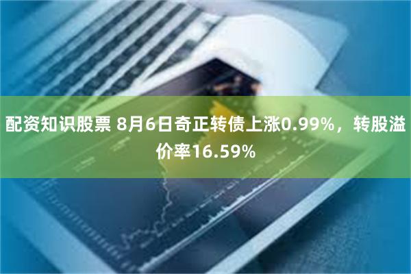 配资知识股票 8月6日奇正转债上涨0.99%，转股溢价率16.59%