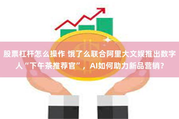 股票杠杆怎么操作 饿了么联合阿里大文娱推出数字人“下午茶推荐官”，AI如何助力新品营销？