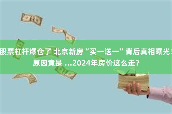 股票杠杆爆仓了 北京新房“买一送一”背后真相曝光！原因竟是 ...2024年房价这么走？