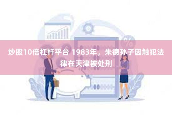 炒股10倍杠杆平台 1983年，朱德孙子因触犯法律在天津被处刑