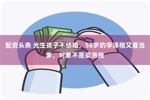 配资头条 光生孩子不结婚，58岁的李泽楷又喜当爹，对象不是梁洛施