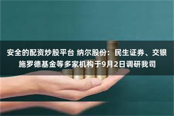 安全的配资炒股平台 纳尔股份：民生证券、交银施罗德基金等多家机构于9月2日调研我司