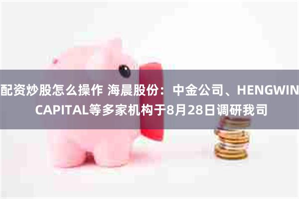 配资炒股怎么操作 海晨股份：中金公司、HENGWIN CAPITAL等多家机构于8月28日调研我司