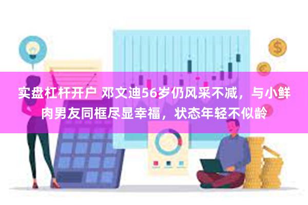 实盘杠杆开户 邓文迪56岁仍风采不减，与小鲜肉男友同框尽显幸福，状态年轻不似龄