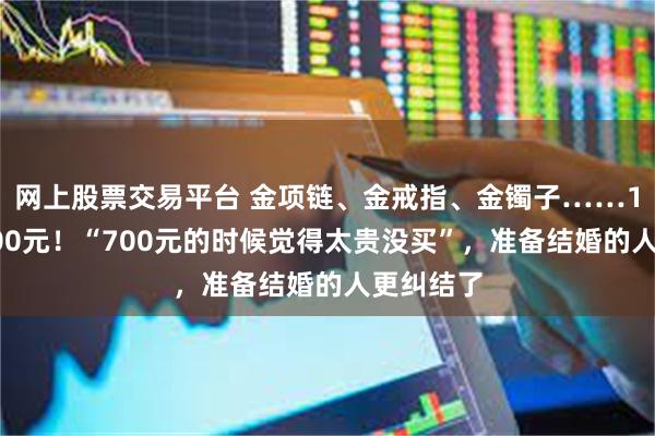 网上股票交易平台 金项链、金戒指、金镯子……1克冲上800元！“700元的时候觉得太贵没买”，准备结婚的人更纠结了