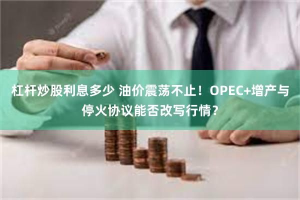 杠杆炒股利息多少 油价震荡不止！OPEC+增产与停火协议能否改写行情？