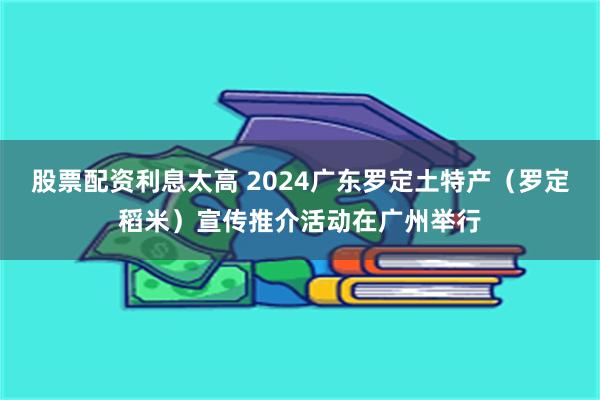 股票配资利息太高 2024广东罗定土特产（罗定稻米）宣传推介活动在广州举行