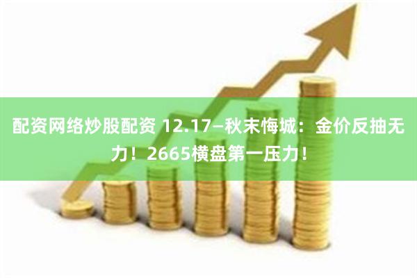 配资网络炒股配资 12.17—秋末悔城：金价反抽无力！2665横盘第一压力！