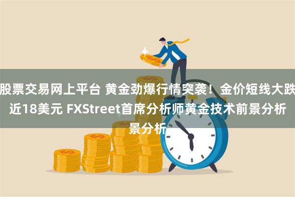 股票交易网上平台 黄金劲爆行情突袭！金价短线大跌近18美元 FXStreet首席分析师黄金技术前景分析