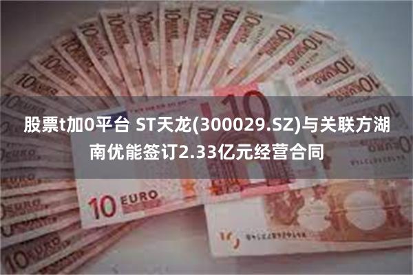 股票t加0平台 ST天龙(300029.SZ)与关联方湖南优能签订2.33亿元经营合同