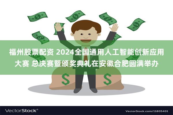 福州股票配资 2024全国通用人工智能创新应用大赛 总决赛暨颁奖典礼在安徽合肥圆满举办