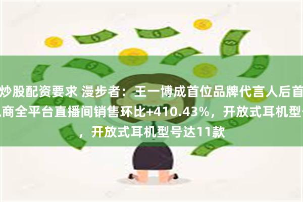 炒股配资要求 漫步者：王一博成首位品牌代言人后首72小时电商全平台直播间销售环比+410.43%，开放式耳机型号达11款