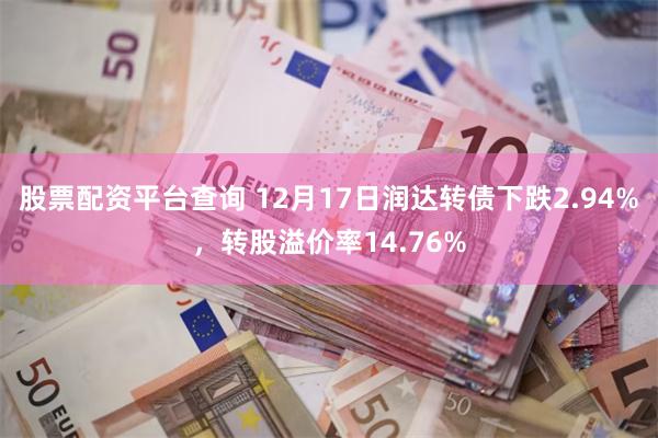 股票配资平台查询 12月17日润达转债下跌2.94%，转股溢价率14.76%