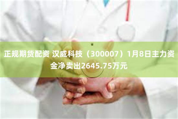 正规期货配资 汉威科技（300007）1月8日主力资金净卖出2645.75万元