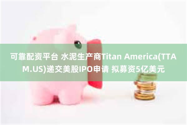 可靠配资平台 水泥生产商Titan America(TTAM.US)递交美股IPO申请 拟募资5亿美元