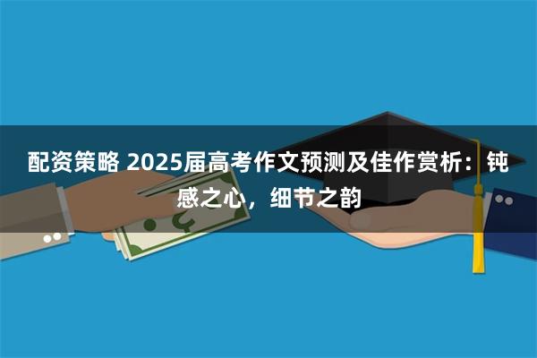 配资策略 2025届高考作文预测及佳作赏析：钝感之心，细节之韵