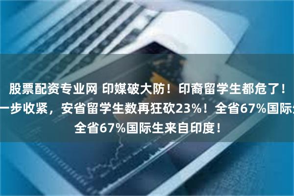 股票配资专业网 印媒破大防！印裔留学生都危了！今年政策进一步收紧，安省留学生数再狂砍23%！全省67%国际生来自印度！